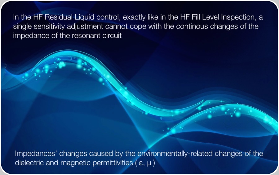 HF Residual Liquid control and ambient conditions. the digits expressing the performances declared by all Vendors (2 mm of water over the top of the convexity of bottles’ base bottoms, are typically detected > 99.9 % with false rejects < 0.01 %)  are grossly exaggerated when compared with the 24 hours natural cycle.  

At 5 AM the humidity could start to condensate over parts, reducing their impedance.  At 2 PM, on the opposite, we’ll have maximum temperature and its effect over humidity. On practice, a different value for the impedance of the same identical glass bottle, filled with the same identical amount of distilled water.  The net result of all this is that also in the HF Residual Liquid control, exactly like in the HF Fill Level Inspection, a single sensitivity adjustment cannot cope with the continous changes of the impedance of the resonant circuit.  











Setting a sensitivity coherent with the rejection of:

2 mm of water over the top of the convexity of bottles’ base bottoms > 99.9 %;


in the following days we’d be the unhappy Spectators of:

false rejects  >>  0.01 %,


typically ~0.2 %.  

And it is because of this reason, that also in the Empty Bottle Inspector visible in the figure above there are two separate and independent HF Residual Liquid Controls, rather than the one visible in the red circle.  The second lying out of the final inspection system, immediately before the Rejector deviating defective bottles to the Bottle Washer machine.  This way, adjusting two systems at a moderate sensitivity, it results possible to keep the performances aligned over the Contractual: 

2 mm of water over the top of the convexity of bottles’ base bottoms, detected > 99.9 % with false rejects < 0.01 %.